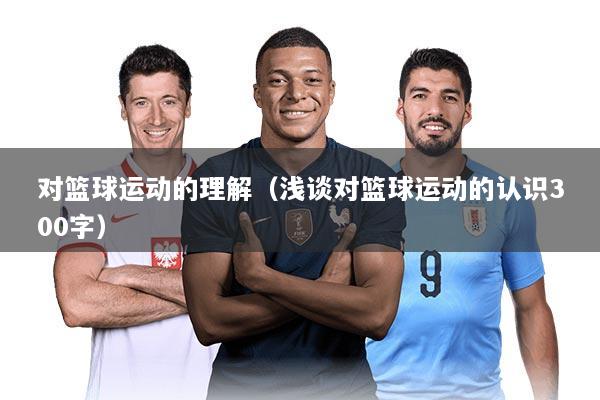 对篮球运动的理解（浅谈对篮球运动的认识300字）