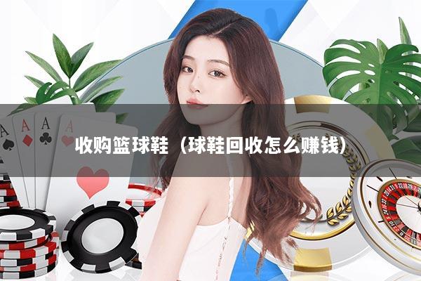 收购篮球鞋（球鞋回收怎么赚钱）