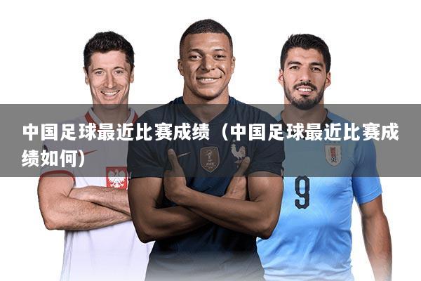 中国足球最近比赛成绩（中国足球最近比赛成绩如何）