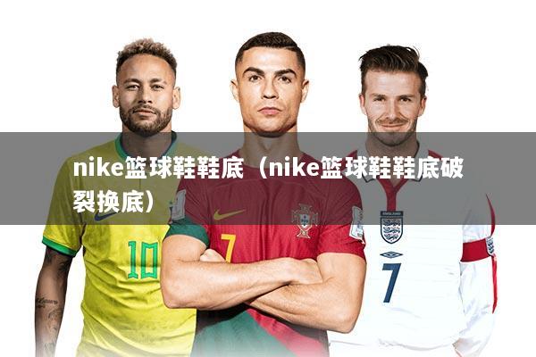 nike篮球鞋鞋底（nike篮球鞋鞋底破裂换底）